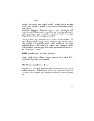 τ = cW2
(8.1)
dimana c bergantung pada kondisi atmosfir, semakin banyak konveksi
turbulen yang terdapat di atmosfer yang melalui permukaan laut semakin
besar harga c.
Bagaimana diharapkan diharapkan harga c yang dipengaruhi oleh
kecepatan angin ? Harga c akan bertambah dengan berambahnya kecepatan
angin, yang tidak hanya bertambahnya konveksi turbulen tetapi juga
dengan bertambahnya kekasaran permukaan laut.
Karena gesekan dengan permukaan laut, kecepatan angin bertambah, dan
juga c bergantung pada tinggi dimana kecepatan angin tersebut diukur,
yang biasanya 10 m, tinggi dek kapal. Dengan perhitungan kasar, angin
dengan kecepatan 10 ms-1
(mendekati 20 knot), pada ketinggian 5-10 m,
akan membentuk tegangan angin (wind stress) dipermukaan laut sekitar 0.2
Nm-2
(1 Newton = 1 kg ms-2
)
Soal 8.2. Berapakah harga c dan apakah satuannya ?
Harga c tidak konstan. Harga c dengan tegangan angin sekitar 2.10-3
memberikan faktor yang akurat adalah 2.
8.1.1 Beberapa Gaya Gesekan di Laut
Pengaruh wind stress pada permukaan laut adalah transmisi dari gesekan
internal di laut atas. Gesekan internal ini hasil dari turbulen dan bukan dari
viskositas fluida sederhana yang mengalir dalam aliran laminair (Gambar
8.3).
247
 