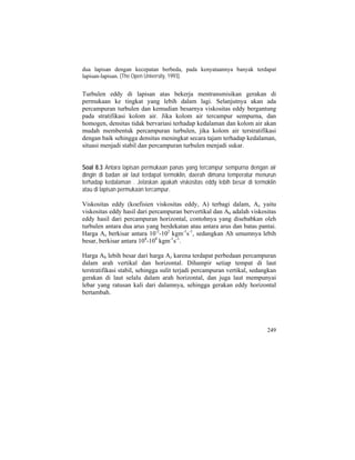 dua lapisan dengan kecepatan berbeda, pada kenyataannya banyak terdapat
lapisan-lapisan. (The Open University, 1993).
Turbulen eddy di lapisan atas bekerja mentransmisikan gerakan di
permukaan ke tingkat yang lebih dalam lagi. Selanjutnya akan ada
percampuran turbulen dan kemudian besarnya viskositas eddy bergantung
pada stratifikasi kolom air. Jika kolom air tercampur sempurna, dan
homogen, densitas tidak bervariasi terhadap kedalaman dan kolom air akan
mudah membentuk percampuran turbulen, jika kolom air terstratifikasi
dengan baik sehingga densitas meningkat secara tajam terhadap kedalaman,
situasi menjadi stabil dan percampuran turbulen menjadi sukar.
Soal 8.3 Antara lapisan permukaan panas yang tercampur sempurna dengan air
dingin di badan air laut terdapat termoklin, daerah dimana temperatur menurun
terhadap kedalaman . Jelaskan apakah viskositas eddy lebih besar di termoklin
atau di lapisan permukaan tercampur.
Viskositas eddy (koefisien viskositas eddy, A) terbagi dalam, Az yaitu
viskositas eddy hasil dari percampuran bervertikal dan Ah adalah viskositas
eddy hasil dari percampuran horizontal, contohnya yang disebabkan oleh
turbulen antara dua arus yang berdekatan atau antara arus dan batas pantai.
Harga Az berkisar antara 10-2
-102
kgm-1
s-1
, sedangkan Ah umumnya lebih
besar, berkisar antara 104
-108
kgm-1
s-1
.
Harga Ah lebih besar dari harga Az karena terdapat perbedaan percampuran
dalam arah vertikal dan horizontal. Dihampir setiap tempat di laut
terstratifikasi stabil, sehingga sulit terjadi percampuran vertikal, sedangkan
gerakan di laut selalu dalam arah horizontal, dan juga laut mempunyai
lebar yang ratusan kali dari dalamnya, sehingga gerakan eddy horizontal
bertambah.
249
 