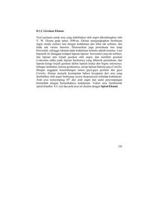 8.1.2. Gerakan Ekman.
Teori pertama untuk arus yang diakibatkan oleh angin dikembangkan oleh
V. W. Ekman pada tahun 1890-an. Ekman mengungkapkan hembusan
angin steady melalui laut dengan kedalaman dan lebar tak terbatas, dan
tidak ada variasi densitas. Diasumsikan juga permukaan laut tetap
horizontal, sehingga tekanan pada kedalaman tertentu adalah konstan. Laut
hipotetik ini dianggap terdapat lapisan-lapisan horizontal yang tak terbatas,
dan lapisan atas terjadi gesekan oleh angin, dan memberi gesekan
(viskositas eddy) pada lapisan berikutnya yang dibawah permukaan, dan
lapisan ketiga terjadi gesekan akibat lapisan kedua dan begitu seterusnya.
Sebagai tambahan, karena gerakannya, setiap lapisan bekerja gaya Coriolis.
Dengan anggapan keseimbangan antara gaya-gaya gesekan dan gaya
Coriolis. Ekman menarik kesimpulan bahwa kecepatan dari arus yang
disebabkan oleh angin berkurang secara eksponensial terhadap kedalaman.
Arah arus menyimpang 450
dari arah angin dan sudut penyimpangan
bertambah dengan bertambahnya kedalaman. Vektor arus membentuk
spiral (Ganbar. 8.5. (a)) dan pola arus ini disebut dengan Spiral Ekman.
250
 