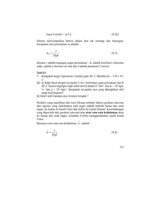 Gaya Coriolis = m f u (8.2b)
Ekman menyimpulkan bahwa dalam laut tak tertutup dan homogen,
kecepatan arus permukaan u0 adalah :
fD
u
ρ
τ
=0 (8.3)
dimana τ adalah tegangan angin permukaan , Az adalah koefisien viskositas
eddy, adalah ρ densitas air laut dan f adalah parameter Coriolis.
Soal 8.4
(a) Berapakah harga f (parameter Coriolis) pada 40o S. Diketahui Ω = 7.29 x 10-5
s-1
(b) (i) Angin Barat dengan kecepatan 5 ms-1 berhembus pada permukaan laut di
40o S. Asumsi tegangan angin (wind stress) adalah 0.1 Nm2, dan Az = 102 kgm-
1s-1 dan ρ = 103 kgm-3. Barapakah kecepatan arus yang dibangkitkan oleh
angin di permukaan?
(ii) Dalam arah manakan arus tersebut mengalir ?
Prediksi yang signifikan dari teori Ekman terbukti bahwa gerakan rata-rata
dari lapisan yang diakibatkan oleh angin adalah sebelah kanan dari arah
angin, ke kanan di kutub Utara dan kekiri ke kutub Selatan. Keseimbangan
yang diperoleh dari gerakan rata-rata atau arus rata-rata kedalaman akan
ke kanan dari arah angin. (Gambar 8.5(b)) menggambarkan untuk kutub
Utara.
Besarnya arus rata-rata kedalaman, u , adalah :
fD
u
ρ
τ
= (8.4)
252
 