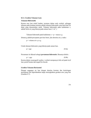 8.3.1. Gradien Tekanan Laut.
Tekanan Hidrostatik
Karena arus laut relatif lambat, terutama dalam arah vertikal, sehingga
tekanan pada keadaan tertentu adalah tekanan hidrostatik yaitu hasil dari air
diam yang diasumsikan statik. Tekanan hidrostatik pada kedalaman z,
adalah berat air yang bekerja pada satuan luas ( 1 m2
) :
Tekanan hidrostatik pada kedalaman z = p = massa x g
dimana g adalah percepatan gravitasi bumi, jika densitas air ρ, maka :
p = volume air x ρ x g
Untuk tekanan hidrostatis yang bekerja pada satuan luas.
p = ρgz (8.8a)
Persamaan ini dikenal sebagai persamaan hidrostatis. Biasanya ditulis :
p = -ρgz (8.8b)
Karena dalam oseanografi sumbu z vertikal mempunyai titik nol pada level
laut, positif keatas dan negatif ke bawah.
Gradien Tekanan Horizontal
Dengan anggapan air laut dengan densitas konstan dan kemiringan
permukaan laut dipertahankan tanpa meningkatkan gerakan arus yang lain
(Gambar 8.7).
256
 