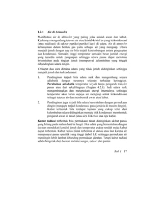 1.2.1 Air di Atmosfer
Manifestasi air di atmosfer yang paling jelas adalah awan dan kabut.
Keduanya mengandung tetesan air atau kristal-kristal es yang terkondensasi
(atau nuklisasi) di sekitar partikel-partikel kecil di udara. Air di atmosfer
kebanyakan dalam bentuk gas yaitu sebagai air yang menguap. Udara
menjadi jenuh dengan uap air bila terjadi keseimbangan antara penguapan
dan kondensasi. Semakin tinggi temperatur semakin besar jumlah energi
yang tersedia untuk penguapan sehingga udara panas dapat menahan
kelembaban pada tingkat jenuh (mempunyai kelembaban yang tinggi)
dibandingkan udara dingin.
Terdapat dua cara dimana udara yang tidak jenuh didinginkan sehingga
menjadi jenuh dan terkondensasi:
1. Pendinginan terjadi bila udara naik dan mengembang secara
adiabatik dengan turunnya tekanan terhadap ketinggian.
Perubahan adiabatik temperatur terjadi tanpa pengaruh transfer
panas atau dari sekelilingnya (Bagian 4.2.1). Jadi udara naik
mengembangkan dan melepaskan energi internalnya sehingga
temperatur akan turun supaya air menguap untuk terkondensasi
sebagai tetesan air dan membentuk awan atau kabut.
2. Pendinginan juga terjadi bila udara bersentuhan dengan permukaan
dingin (mengapa terjadi kondensasi pada jendela di musim dingin).
Kabut terbentuk bila terdapat lapisan yang cukup tebal dari
kelembaban udara didinginkan menuju titik kondensasi membentuk
pengaruh awan di tanah (atau air). Dikenali dua tipe kabut.
Kabut radiasi terbentuk bila permukaan tanah didinginkan akibat panas
yang hilang pada malam hari ke langit. Jika udara yang bersentuhan dengan
daratan mendekati kondisi jenuh dan temperatur cukup rendah maka kabut
dapat terbentuk. Kabut radiasi tidak terbentuk di danau atau laut karena air
mempunyai panas spesifik yang tinggi (tabel 1.1) sehingga permukaan air
mendingin lebih lambat dibanding permukaan daratan. Tetapi kabut radiasi
selalu bergerak dari daratan melalui sungai, estuari dan pantai.
Bab 1 17
 