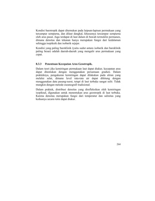 Kondisi barotropik dapat ditemukan pada laipsan-lapisan permukaan yang
tercampur sempurna, dan dilaut dangkal, khususnya tercampur sempurna
oleh arus pasut. Juga terdapat di laut dalam di bawah termoklin permanen,
dimana densitas dan tekanan hanya merupakan fungsi dari kedalaman
sehingga isopiknik dan isobarik sejajar.
Kondisi yang paling baroklinik (yaitu sudut antara isobarik dan baroklinik
paling besar) adalah daerah-daerah yang mengalir arus permukaan yang
cepat.
8.3.3 Penentuan Kecepatan Arus Geostropik.
Dalam teori jika kemiringan permukaan laut dapat diukur, kecepatan arus
dapat ditentukan dengan menggunakan persamaan gradien. Dalam
prakteknya, pengukuran kemiringan dapat dilakukan pada aliran yang
melalui selat, dimana level rata-rata air dapat dihitung dengan
menggunakan data pasang-surut, tetapi di laut terbuka sangat sulit. Tidak
mungkin dengan metode oseanografi tradisional.
Dalam praktek, distribusi densitas yang direfleksikan oleh kemiringan
isopiknal, digunakan untuk menentukan arus geostropik di laut terbuka.
Karena densitas merupakan fungsi dari temperatur dan salinitas yang
keduanya secara rutin dapat diukur.
264
 