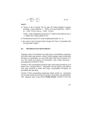 ⎟⎟
⎠
⎞
⎜⎜
⎝
⎛
−=
A
BB
fL
gh
u
ρ
ρ
1 (8.13)
Soal 8.7
a). Stasiun A dan B berjarak 100 km pada 300 lintang hitunglah kecepatan
geostropik u pada kedalaman z1 = 1000 m, level acuan diambil (z0) = 2000 m,
ρA = 1.0265. 103 kg m3 dan ρB = 1.0262 . 103 kg m3
Catatan : untuk menggunakan persamaan 8.13. dibuat asumsi bahwa hB dan z0
– z1 adalah sama. Harga g adalah 9.8 ms-2
b). Gunakanlah persamaan 8.12. untuk menghitung perbedaan hB – hA.
c). jika stasiun A dan B di kutub Selatan. Dengan B di Timur A, kemanakah arah
arus geostropik mengalir ?
8.4 DIVERGEN DAN KONVERGEN
Tegangan angin di permukaan laut tidak hanya menyebabkan pergerakan
horizontal tetapi juga gerakan vertikal. Ketika tegangan angin membentuk
divergensi air permukaan, air yang lebih dalam naik keatas (Gambar 8.13
(a)). Jika terjadi konvergensi air permukaan, maka terjadi penurunan /
penenggelaman (Gambar 8.13(b))
Gambar 8.14(a) menunjukkan pengaruh angin siklon pada permukaan air di
kutub Utara. Transpor Ekman – pergerakan rata-rata lapisan yang dibawa
oleh angin berbelok ke kanan dari angin, menyebabkan divergensi air
permukaan dan upwelling.
Gambar 8.14(b) menunjukkan bagaimana dalam kondisi ini permukaan
laut menjadi rendah dan termoklin meningkat. Pergerakan yang diakibatkan
oleh tegangan angin sering disebut Pompa Ekman. Gambar 8.14(c) dan
267
 