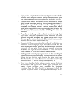 3. Gaya gesekan yang disebabkan oleh angin dipermukaan laut disebut
tegangan geser. Besarnya sebanding dengan kuadrat kecepatan angin,
juga tergantung pada kekasaran permukaan laut dan kondisi atmosfer.
4. Tegangan angin bekerja pada permukaan laut menyebabkan gerakan
dalam bentuk gelombang dan arus. Arus permukaan merupakan 3%
dari kecepatan angin. Gerakan ini ditransmisikan melalui gesekan yang
disebabkan oleh turbulen, hasilnya koefisien gesekan yang penting
untuk kajian dilaut yaitu koefisien viskositas eddy yang bervariasi dari
10-2
-102
kgm-1
s-1
dalam arah vertikal dan 104
-108
kgm-1
s-1
dalam arah
horizontal.
5. Pergerakan air cenderung untuk membentuk situasi seimbang. Gaya-
gaya utama yang perlu diperhatikan dalam pergerakan air adalah
tegangan angin pada permukaan laut, gesekan internal, gaya Coriolis
dan gaya gradien tekanan horizontal, dalam situasi tertentu gesekan
dasar laut atau batas pantai diperhitungkan juga.
6. Secara teoritis Ekman menunjukkan bahwa dibawah kondisi ideal, arus
permukaan hasil dari tegangan angin akan dibelokkan 450
dari arah
angin dan arah arus induksi angin akan berrotasi terhadap kedalaman,
membenuk pola arus spiral Ekman. Arus rata-rata pada lapisan yang
disebabkan oleh angin (Ekman) ini adalah 900
ke kanan dari angin di
kutub Utara dan 900
ke kiri dari arah angin di kutub Selatan.
7. Ketika gaya tak bekerja lagi pada gerakan air, air akan terus bergerak
sampai ketersediaan energi berkurang, terutama oleh gesekan internal.
Selama itu gaya Coriolis masih bekerja, dan aliran rotasi yang
dihasilkan disebut arus inersia. Perioda arus inersia bervariasi terhadap
parameter coriolis f = 2Ω sinφ dan juga terhadap lintang, φ.
8. Arus yang dihasilkan ketika tekanan gradien tekanan horizontal
diseimbangkan oleh gaya Coriolis disebut gaya geostropik. Gaya
gradien tekanan horizontal hanya dihasilkan dari kemiringan
permukaan laut, dan dalam kondisi ini permukaan isobarik dan
isopiknik sejajar dan kondisi ini menggambarkan barotropik. Ketika
271
 
