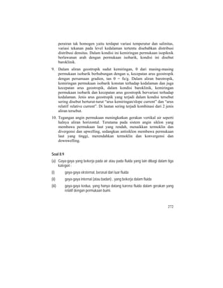 perairan tak homogen yaitu terdapat variasi temperatur dan salinitas,
variasi tekanan pada level kedalaman tertentu disebabkan distribusi
distribusi densitas. Dalam kondisi ini kemiringan permukaan isopiknik
berlawanan arah dengan permukaan isobarik, kondisi ini disebut
baroklinik.
9. Dalam aliran geostropik sudut kemiringan, θ dari masing-masing
permukaan isobarik berhubungan dengan u, kecepatan arus geostropik
dengan persamaan gradien, tan θ = fu/g. Dalam aliran barotropik,
kemiringan permukaan isobarik konstan terhadap kedalaman dan juga
kecepatan arus geostropik, dalam kondisi baroklinik, kemiringan
permukaan isobarik dan kecepatan arus geostropik bervariasi terhadap
kedalaman. Jenis arus geostropik yang terjadi dalam kondisi tersebut
sering disebut berturut-turut “arus kemiringan/slope current” dan “arus
relatif/ relative current”. Di lautan sering terjadi kombinasi dari 2 jenis
aliran tersebut.
10. Tegangan angin permukaan meningkatkan gerakan vertikal air seperti
halnya aliran horizontal. Terutama pada sistem angin siklon yang
membawa permukaan laut yang rendah, menaikkan termoklin dan
divergensi dan upwelling, sedangkan antisiklon membawa permukaan
laut yang tinggi, merendahkan termoklin dan konvergensi dan
downwelling.
Soal 8.9
(a) Gaya-gaya yang bekerja pada air atau pada fluida yang lain dibagi dalam tiga
kategori :
(i) gaya-gaya eksternal, berasal dari luar fluida
(ii) gaya-gaya internal (atau badan) , yang bekerja dalam fluida
(iii) gaya-gaya kedua, yang hanya datang karena fluida dalam gerakan yang
relatif dengan permukaan bumi.
272
 