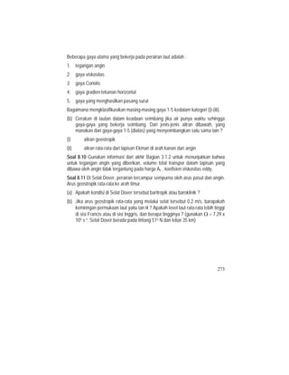 Beberapa gaya utama yang bekerja pada perairan laut adalah :
1. tegangan angin
2. gaya viskositas
3. gaya Coriolis
4. gaya gradien tekanan horizontal
5. gaya yang menghasilkan pasang surut
Bagaimana mengklasifikasikan masing-masing gaya 1-5 kedalam kategori (i)-(iii).
(b) Gerakan di lautan dalam keadaan seimbang jika air punya waktu sehingga
gaya-gaya yang bekerja seimbang. Dari jenis-jenis aliran dibawah, yang
manakan dari gaya-gaya 1-5 (diatas) yang menyeimbangkan satu sama lain ?
(i) aliran geostropik
(ii) aliran rata-rata dari lapisan Ekman di arah kanan dari angin
Soal 8.10 Gunakan informasi dari akhir Bagian 3.1.2 untuk menunjukkan bahwa
untuk tegangan angin yang diberikan, volume total transpor dalam lapisan yang
dibawa oleh angin tidak tergantung pada harga Az , koefisien viskositas eddy.
Soal 8.11 Di Selat Dover, perairan tercampur sempurna oleh arus pasut dan angin.
Arus geostropik rata-rata ke arah timur.
(a) Apakah kondisi di Selat Dover tersebut baritropik atau baroklinik ?
(b) Jika arus geostropik rata-rata yang melalui selat tersebut 0.2 m/s, barapakah
kemiringan permukaan laut yaitu tan θ ? Apakah level laut rata-rata lebih tinggi
di sisi Francis atau di sisi Inggris, dan berapa tingginya ? (gunakan Ω = 7.29 x
105 s-1; Selat Dover berada pada lintang 51o N dan lebar 35 km)
273
 