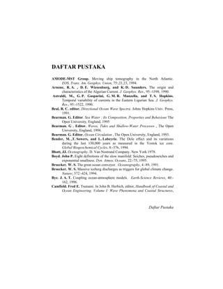 DAFTAR PUSTAKA
AMODE-MST Group. Moving ship tomography in the North Atlantic.
EOS, Trans. Am. Geophys. Union, 75:,21,23, 1994.
Arnone, R. A. , D. E. Wiesenburg, and K. D. Saunders. The origin and
characteristics of the Algerian Current. J. Geophys. Res., 95:-1598, 1990.
Astraldi, M., G. P. Gasparini, G. M. R. Manzella, and T. S. Hopkins.
Temporal variability of currents in the Eastern Ligurian Sea. J. Geophys.
Res., 95:-1522, 1990.
Beal, R. C. editor. Directional Ocean Wave Spectra. Johns Hopkins Univ. Press,
1991.
Bearman. G. Editor. Sea Water : Its Composition, Proporties and Behaviour The
Open University, England, 1995
Bearman. G . Editor. Waves, Tides and Shallow-Water Processes , The Open
University, England, 1994.
Bearman. G. Editor. Ocean Circulation , The Open University, England, 1993.
Bender, M. ,T. Sowers, and L. Labeyrie. The Dole effect and its variations
during the last 130,000 years as measured in the Vostok ice core.
Global Biogeochemical Cycles, 8:-376, 1994.
Bhatt, JJ. Ocenography. D. Van Nostrand Company. New York 1978.
Boyd. John P. Eight definitions of the slow manifold: Seiches, pseudoseiches and
exponential smallness. Dyn. Atmos. Oceans, 22:-75, 1995.
Broecker. W. S. The great ocean conveyor. Oceanography, 4:-89, 1991.
Broecker. W. S. Massive iceberg discharges as triggers for global climate change.
Nature, 372:-424, 1994.
Bye. J. A. T. Coupling ocean-atmosphere models. Earth-Science Reviews, 40:-
162, 1996.
Camfield. Fred E. Tsunami. In John B. Herbich, editor, Handbook of Coastal and
Ocean Engineering. Volume I: Wave Phenomena and Coastal Structures,
Daftar Pustaka
 