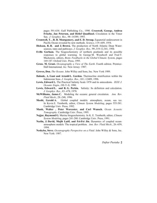 pages 591-634. Gulf Publishing Co., 1990. Cresswell, George, Andrea
Frische, Jan Peterson, and Detlef Quadfasel. Circulation in the Timor
Sea. J. Geophys. Res., 98:-14389, 1993.
Cromwell, T. , R. B. Montgomery, and E. D. Stroup. Equatorial undercurrent in
Pacific Ocean revealed by new methods. Science, 119:-649, 1954.
Dickson, R. R. and J. Brown. The production of North Atlantic Deep Water:
sources, rates and pathways. J. Geophys. Res., 99:,319-12,341, 1994.
Eville Gorham. The biogeochemistry of northern peatlands and its possible
responses to global warming. In George M. Woodwell and Fred T.
Mackenzie, editors, Biotic Feedbacks in the Global Climatic System, pages
169-187. Oxford Univ. Press, 1995.
Gross. M. Grant. Oceanography a View of The Earth. Fourth edition. Prentice-
Hall International, Inc. New Jersey: 1987.
Groves, Don. The Oceans. John Willey and Sons, Inc. New York 1989.
Ilahude, A. Gani and Arnold L. Gordon. Thermocline stratification within the
Indonesian Seas. J. Geophys. Res., 101:-12409, 1996.
Lewis, Edward L. The Practical Salinity Scale 1978 and its antecedents. IEEE J.
Oceanic Engin., OE-5:-8, 1980.
Lewis, Edward L. and R. G. Perkin. Salinity: Its definition and calculation.
J. Geophys. Res., 83:-478, 1978.
McWilliams, James C. Modeling the oceanic general circulation. Ann. Rev.
Fluid Mech., 28:-248, 1996.
Meehl, Gerald A. Global coupled models: atmosphere, ocean, sea ice.
In Kevin E. Trenberth, editor, Climate System Modeling, pages 555-581.
Cambridge Univ. Press, 1992.
Munk, Walter , Peter Worcester, and Carl Wunsch. Ocean Acoustic
Tomography. Cambridge Univ. Press, 1995.
Najjar, Raymond G. Marine biogeochemistry. In K. E. Trenberth, editor, Climate
System Modeling, pages 241-280. Cambridge Univ. Press, 1991.
Neelin, J. David, Mojib Latif, and Fei-Fei Jin. Dynamics of coupled ocean-
atmosphere models: The tropical problem. Ann. Rev. Fluid Mech., 26:-659,
1994.
Neshyba, Steve. Oceanography Perspective on a Fluid. John Willey & Sons, Inc.
New York: 1987.
Daftar Pustaka 2
 