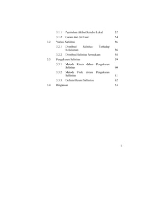 3.1.1 Perubahan Akibat Kondisi Lokal
3.1.2 Garam dari Air Laut
3.2 Variasi Salinitas
3.2.1 Distribusi Salinitas Terhadap
Kedalaman
3.2.2 Distribusi Salinitas Permukaan
3.3 Pengukuran Salinitas
3.3.1 Metode Kimia dalam Pengukuran
Salinitas
3.3.2 Metode Fisik dalam Pengukuran
Sallinitas
3.3.3 Definisi Resmi Sallinitas
3.4 Ringkasan
52
54
56
56
58
59
60
61
62
63
ii
 