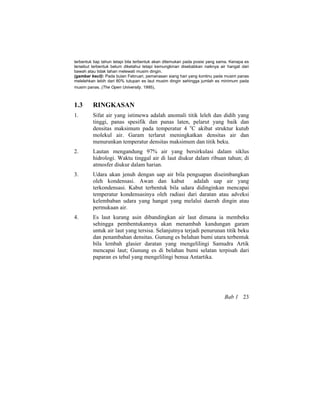 terbentuk tiap tahun tetapi bila terbentuk akan ditemukan pada posisi yang sama. Kenapa es
tersebut terbentuk belum diketahui tetapi kemungkinan disebabkan naiknya air hangat dari
bawah atau tidak tahan melewati musim dingin.
(gambar kecil): Pada bulan Februari, pemanasan siang hari yang kontinu pada musim panas
melelehkan lebih dari 80% tutupan es laut musim dingin sehingga jumlah es minimum pada
musim panas. (The Open University, 1995).
1.3 RINGKASAN
1. Sifat air yang istimewa adalah anomali titik leleh dan didih yang
tinggi, panas spesifik dan panas laten, pelarut yang baik dan
densitas maksimum pada temperatur 4 o
C akibat struktur kutub
molekul air. Garam terlarut meningkatkan densitas air dan
menurunkan temperatur densitas maksimum dan titik beku.
2. Lautan mengandung 97% air yang bersirkulasi dalam siklus
hidrologi. Waktu tinggal air di laut diukur dalam ribuan tahun; di
atmosfer diukur dalam harian.
3. Udara akan jenuh dengan uap air bila penguapan diseimbangkan
oleh kondensasi. Awan dan kabut adalah uap air yang
terkondensasi. Kabut terbentuk bila udara didinginkan mencapai
temperatur kondensasinya oleh radiasi dari daratan atau adveksi
kelembaban udara yang hangat yang melalui daerah dingin atau
permukaan air.
4. Es laut kurang asin dibandingkan air laut dimana ia membeku
sehingga pembentukannya akan menambah kandungan garam
untuk air laut yang tersisa. Selanjutnya terjadi penurunan titik beku
dan penambahan densitas. Gunung es belahan bumi utara terbentuk
bila lembah glasier daratan yang mengelilingi Samudra Artik
mencapai laut; Gunung es di belahan bumi selatan terpisah dari
paparan es tebal yang mengelilingi benua Antartika.
Bab 1 23
 