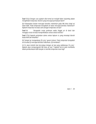 Soal 1.5 (a) Dengan cara apakah sifat termal air menjadi faktor terpenting dalam
menghindari temperatur ekstrem yang mencapai permukaan Bumi?
(b) Kebanyakan larutan mencapai densitas maksimum pada titik beku tetapi air
tawar tidak. Pada temperatur berapakah air tawar mencapai densitas maksimum?
Apakah temperatur tersebut sama dengan temperatur air laut?
Soal 1.6 Berapakah rerata perkiraan waktu tinggal air di darat dan
mengapa rerata tersebut memperlihatkan variasi-variasi tertentu?
Soal 1.7 (a) Apakah perbedaan utama antara lapisan es yang menutupi daerah
kutub Artik dan Antartika?
(b) Sampel air mengandung 20 g kg-1 garam terlarut. Pada temperatur berapakah
air tersebut (i) mencapai densitas maksimum, (ii) membeku?
(c) Es akan meleleh dan bercampur dengan air laut yang salinitasnya 35 g kg-1.
Apakah akan mempengaruhi titik beku air laut ? Apakah hal ini akan membantu
dalam pembentukan lebih banyak es laut bila temperatur turun lagi?
Bab 1 24
 