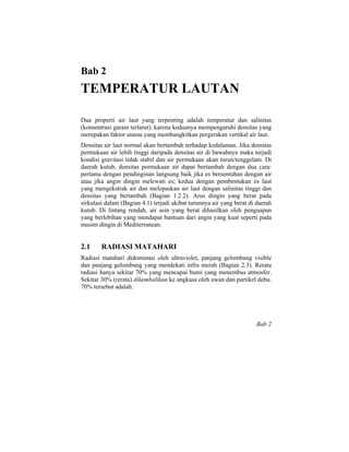 Bab 2
TEMPERATUR LAUTAN
Dua properti air laut yang terpenting adalah temperatur dan salinitas
(konsentrasi garam terlarut), karena keduanya mempengaruhi densitas yang
merupakan faktor utama yang membangkitkan pergerakan vertikal air laut.
Densitas air laut normal akan bertambah terhadap kedalaman. Jika densitas
permukaan air lebih tinggi daripada densitas air di bawahnya maka terjadi
kondisi gravitasi tidak stabil dan air permukaan akan turun/tenggelam. Di
daerah kutub, densitas permukaan air dapat bertambah dengan dua cara:
pertama dengan pendinginan langsung baik jika es bersentuhan dengan air
atau jika angin dingin melewati es; kedua dengan pembentukan es laut
yang mengekstrak air dan melepaskan air laut dengan salinitas tinggi dan
densitas yang bertambah (Bagian 1.2.2). Arus dingin yang berat pada
sirkulasi dalam (Bagian 4.1) terjadi akibat turunnya air yang berat di daerah
kutub. Di lintang rendah, air asin yang berat dihasilkan oleh penguapan
yang berlebihan yang mendapat bantuan dari angin yang kuat seperti pada
musim dingin di Mediterranean.
2.1 RADIASI MATAHARI
Radiasi matahari didominasi oleh ultraviolet, panjang gelombang visible
dan panjang gelombang yang mendekati infra merah (Bagian 2.3). Rerata
radiasi hanya sekitar 70% yang mencapai bumi yang menembus atmosfer.
Sekitar 30% (rerata) dikembalikan ke angkasa oleh awan dan partikel debu.
70% tersebut adalah:
Bab 2
 