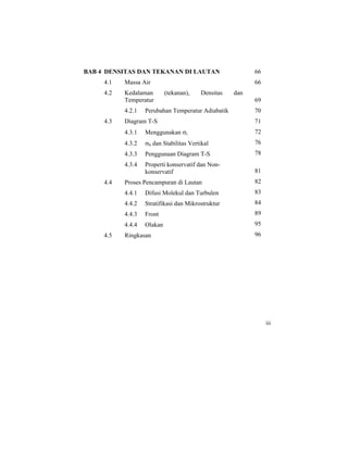 BAB 4 DENSITAS DAN TEKANAN DI LAUTAN
4.1 Massa Air
4.2 Kedalaman (tekanan), Densitas dan
Temperatur
4.2.1 Perubahan Temperatur Adiabatik
4.3 Diagram T-S
4.3.1 Menggunakan σt
4.3.2 σθ dan Stabilitas Vertikal
4.3.3 Penggunaan Diagram T-S
4.3.4 Properti konservatif dan Non-
konservatif
4.4 Proses Pencampuran di Lautan
4.4.1 Difusi Molekul dan Turbulen
4.4.2 Stratifikasi dan Mikrostruktur
4.4.3 Front
4.4.4 Olakan
4.5 Ringkasan
66
66
69
70
71
72
76
78
81
82
83
84
89
95
96
iii
 