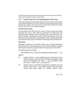 dengan setengah daerah daratan Hemisfer Utara, berubah karena variasi musiman terhadap
radiasi solar yang datang. (The Open University, 1995).
2.2.1 Transfer Panas dan Air di sepanjang Batas Udara-Laut
Temperatur permukaan laut tergantung pada insolasi, dan penentuan jumlah panas
yang kembali diradiasikan ke atmosfer: Semakin panas permukaan maka semakin
banyak radiasi baliknya. Panas juga ditransfer di sepanjang permukaan laut melalui
konduksi dan konveksi serta pengaruh penguapan.
Konduksi dan konveksi
Jika permukaan laut lebih panas dari udara di atasnya maka panas dapat
ditransfer dari laut ke udara. Biasanya permukaan laut lebih panas dari
udara diatasnya sehingga terdapat sejumlah panas yang hilang dari laut
melalui konduksi. Kehilangan tersebut relatif tidak penting untuk total
panas lautan dan pengaruhnya dapat diabaikan kecuali untuk pencampuran
konvektif oleh angin yang memindahkan udara hangat dari permukaan laut.
Penguapan
Penguapan (transfer air ke atmosfer sebagai uap air) adalah mekanisme
utama dimana laut kehilangan panasnya yaitu sekitar beberapa magnitud
dibandingkan yang hilang melalui konduksi dan pencampuran konvektif.
Persamaan pengaturnya adalah:
(laju kehilangan panas) = (panas laten penguapan) x (laju penguapan) (2.1)
Soal 2.3
(a) Gunakan Gambar 1.3 untuk menghitung panas yang hilang dari lautan
melalui penguapan yang terjadi tiap hari dengan menggunakan harga
panas laten penguapan dari Tabel 1.1. Unit yang dipakai dalam
persamaan 2.1 adalah: (J hari-1)=(J kg-1)x(kg hari-1)
(b) Diketahui jumlah sinar Matahari yang diterima permukaan bumi dan
atmosfer sebesar 9x1021 J dari matahari tiap hari (70% dari radiasi
matahari yang datang, Bagian 2.1), dapatkah dikatakan bahwa
Bab 2 31
 