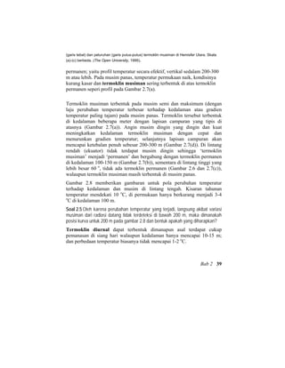 (garis tebal) dan peluruhan (garis putus-putus) termoklin musiman di Hemisfer Utara. Skala
(a)-(c) berbeda. (The Open University, 1995).
permanen; yaitu profil temperatur secara efektif, vertikal sedalam 200-300
m atau lebih. Pada musim panas, temperatur permukaan naik, kondisinya
kurang kasar dan termoklin musiman sering terbentuk di atas termoklin
permanen seperi profil pada Gambar 2.7(a).
Termoklin musiman terbentuk pada musim semi dan maksimum (dengan
laju perubahan temperatur terbesar terhadap kedalaman atau gradien
temperatur paling tajam) pada musim panas. Termoklin tersebut terbentuk
di kedalaman beberapa meter dengan lapisan campuran yang tipis di
atasnya (Gambar 2.7(a)). Angin musim dingin yang dingin dan kuat
meningkatkan kedalaman termoklin musiman dengan cepat dan
menurunkan gradien temperatur; selanjutnya lapisan campuran akan
mencapai ketebalan penuh sebesar 200-300 m (Gambar 2.7(d)). Di lintang
rendah (ekuator) tidak terdapat musim dingin sehingga ‘termoklin
musiman’ menjadi ‘permanen’ dan bergabung dengan termoklin permanen
di kedalaman 100-150 m (Gambar 2.7(b)), sementara di lintang tinggi yang
lebih besar 60 o
, tidak ada termoklin permanen (Gambar 2.6 dan 2.7(c)),
walaupun termoklin musiman masih terbentuk di musim panas.
Gambar 2.8 memberikan gambaran untuk pola perubahan temperatur
terhadap kedalaman dan musim di lintang tengah. Kisaran tahunan
temperatur mendekati 10 o
C, di permukaan hanya berkurang menjadi 3-4
o
C di kedalaman 100 m.
Soal 2.5 Oleh karena perubahan temperatur yang terjadi, langsung akibat variasi
musiman dari radiasi datang tidak terdeteksi di bawah 200 m, maka dimanakah
posisi kurva untuk 200 m pada gambar 2.8 dan bentuk apakah yang diharapkan?
Termoklin diurnal dapat terbentuk dimanapun asal terdapat cukup
pemanasan di siang hari walaupun kedalaman hanya mencapai 10-15 m;
dan perbedaan temperatur biasanya tidak mencapai 1-2 o
C.
Bab 2 39
 