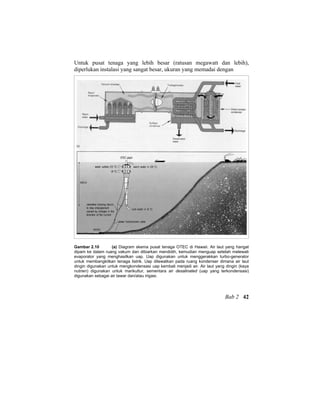 Untuk pusat tenaga yang lebih besar (ratusan megawatt dan lebih),
diperlukan instalasi yang sangat besar, ukuran yang memadai dengan
Gambar 2.10 (a) Diagram skema pusat tenaga OTEC di Hawaii. Air laut yang hangat
dipam ke dalam ruang vakum dan dibiarkan mendidih, kemudian menguap setelah melewati
evaporator yang menghasilkan uap. Uap digunakan untuk menggerakkan turbo-generator
untuk membangkitkan tenaga listrik. Uap dilewatkan pada ruang kondenser dimana air laut
dingin digunakan untuk mengkondensasi uap kembali menjadi air. Air laut yang dingin (kaya
nutrien) digunakan untuk marikultur, sementara air desalinated (uap yang terkondensasi)
digunakan sebagai air tawar dan/atau irigasi.
Bab 2 42
 