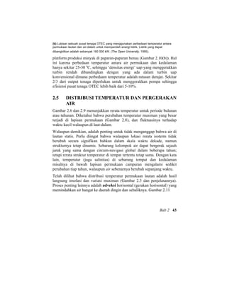 (b) Lukisan sebuah pusat tenaga OTEC yang menggunakan perbedaan temperatur antara
permukaan lautan dan air-dalam untuk memperoleh energi listrik. Listrik yang dapat
dibangkitkan adalah sebanyak 160 000 kW. (The Open University, 1995).
platform produksi minyak di paparan-paparan benua (Gambar 2.10(b)). Hal
ini karena perbedaan temperatur antara air permukaan dan kedalaman
hanya sekitar 25-30 o
C, sehingga ‘densitas energi’ uap yang menggerakkan
turbin rendah dibandingkan dengan yang ada dalam turbin uap
konvensional dimana perbedaam temperatur adalah ratusan derajat. Sekitar
2/3 dari output tenaga diperlukan untuk menggerakkan pompa sehingga
efisiensi pusat tenaga OTEC lebih baik dari 5-10%.
2.5 DISTRIBUSI TEMPERATUR DAN PERGERAKAN
AIR
Gambar 2.6 dan 2.9 menunjukkan rerata temperatur untuk periode bulanan
atau tahunan. Diketahui bahwa perubahan temperatur musiman yang besar
terjadi di lapisan permukaan (Gambar 2.8), dan fluktuasinya terhadap
waktu kecil walaupun di laut-dalam.
Walaupun demikian, adalah penting untuk tidak menganggap bahwa air di
lautan statis. Perlu diingat bahwa walaupun lokasi rerata isoterm tidak
berubah secara signifikan bahkan dalam skala waktu dekade, namun
strukturnya tetap dinamis. Sebarang kelompok air dapat bergerak sejauh
jarak yang sama dengan circum-navigasi global dalam beberapa tahun;
tetapi rerata struktur temperatur di tempat tertentu tetap sama. Dengan kata
lain, temperatur (juga salinitas) di sebarang tempat dan kedalaman
misalnya di bawah lapisan permukaan campuran mengalami sedikit
perubahan tiap tahun, walaupun air sebenarnya berubah sepanjang waktu.
Telah dilihat bahwa distribusi temperatur permukaan lautan adalah hasil
langsung insolasi dan variasi musiman (Gambar 2.3 dan penjelasannya).
Proses penting lainnya adalah adveksi horisontal (gerakan horisontal) yang
memindahkan air hangat ke daerah dingin dan sebaliknya. Gambar 2.11
Bab 2 43
 