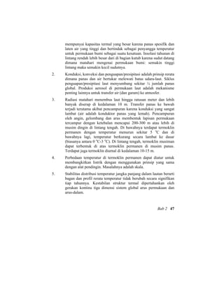 mempunyai kapasitas termal yang besar karena panas spesifik dan
laten air yang tinggi dan bertindak sebagai penyangga temperatur
untuk permukaan bumi sebagai suatu kesatuan. Insolasi tahunan di
lintang rendah lebih besar dari di bagian kutub karena sudut datang
dimana matahari mengenai permukaan bumi: semakin tinggi
lintang maka semakin kecil sudutnya.
2. Konduksi, konveksi dan penguapan/presipitasi adalah prinsip rerata
dimana panas dan air bertukar melewati batas udara-laut. Siklus
penguapan/presipitasi laut menyumbang sekitar ¼ jumlah panas
global. Produksi aerosol di permukaan laut adalah mekanisme
penting lainnya untuk transfer air (dan garam) ke atmosfer.
3. Radiasi matahari menembus laut hingga ratusan meter dan lebih
banyak diserap di kedalaman 10 m. Transfer panas ke bawah
terjadi terutama akibat pencampuran karena konduksi yang sangat
lambat (air adalah konduktor panas yang lemah). Pencampuran
oleh angin, gelombang dan arus membentuk lapisan permukaan
tercampur dengan ketebalan mencapai 200-300 m atau lebih di
musim dingin di lintang tengah. Di bawahnya terdapat termoklin
permanen dengan temperatur menurun sekitar 5 o
C dan di
bawahnya lagi, temperatur berkurang secara lambat ke dasar
(biasanya antara 0 o
C-3 o
C). Di lintang tengah, termoklin musiman
dapat terbentuk di atas termoklin permanen di musim panas.
Terdapat juga termoklin diurnal di kedalaman 10-15 m.
4. Perbedaan temperatur di termoklin permanen dapat diatur untuk
membangkitkan listrik dengan menggunakan prinsip yang sama
dengan alat pendingin. Masalahnya adalah skala.
5. Stabilitas distribusi temperatur jangka panjang dalam lautan berarti
bagan dan profil rerata temperatur tidak berubah secara signifikan
tiap tahunnya. Kestabilan struktur termal dipertahankan oleh
gerakan kontinu tiga dimensi sistem global arus permukaan dan
arus-dalam.
Bab 2 47
 