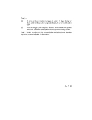 Soal 2.6
(a) Di danau air tawar, jelaskan mengapa air pada 4 oC dapat ditutupi air
dingin untuk kondisi gravitasi yang stabil. Dapatkah hal tersebut terjadi di
laut?
(b) Jelaskan mengapa profil temperatur di danau air tawar tidak menunjukkan
penurunan temperatur terhadap kedalaman dengan nilai kurang dari 4 oC.
Soal 2.7 Struktur termal lautan, jelas memperlihatkan tiga lapisan utama. Namakan
lapisan tersebut dan sebutkan karakteristiknya.
Bab 2 48
 
