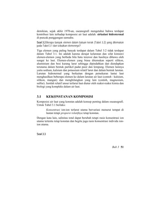 demikian, sejak akhir 1970-an, oseanografi mengetahui bahwa terdapat
kontribusi lain terhadap komposisi air laut adalah: sirkulasi hidrotermal
di puncak punggungan samudra.
Soal 3.2 Berapa banyak elemen dalam batuan kerak (Tabel 3.2) yang ditemukan
pada Tabel 3.1 dan sebutkan elemennya?
Tiga elemen yang paling banyak terdapat dalam Tabel 3.2 tidak terdapat
dalam Tabel 3.1. Ini adalah karena derajat kelarutan dan sifat kimiawi
elemen-elemen yang berbeda bila batu tererosi dan hasilnya dibawa oleh
sungai ke laut. Elemen-elemen yang biasa ditemukan seperti silikon,
aluminium dan besi kurang larut sehingga dipindahkan dan diendapkan
terutama dalam bentuk partikel padat pasir dan lempung. Elemen lainnya
yaitu sodium, kalsium dan potassium relatif larut dan dalam bentuk larutan.
Larutan hidrotermal yang berkaitan dengan pemekaran lantai laut
menghasilkan beberapa elemen ke dalam larutan air laut (contoh : kalsium,
silikon, mangan) dan menghilangkan yang lain (contoh, magnesium,
sulfur). Jumlah relatif unsur terlarut laut diatur oleh reaksi-reaksi kimia dan
biologi yang kompleks dalam air laut.
3.1 KEKONSTANAN KOMPOSISI
Komposisi air laut yang konstan adalah konsep penting dalam oseanografi.
Untuk Tabel 3.1 berlaku:
Konsentrasi ion-ion terlarut utama bervariasi menurut tempat di
lautan tetapi proporsi relatifnya tetap konstan.
Dengan kata lain, salinitas total dapat berubah tetapi rasio konsentrasi ion
utama tertentu tetap konstan dan begitu juga rasio konsentrasi individu ion-
ion utama.
Soal 3.3
Bab 3 51
 