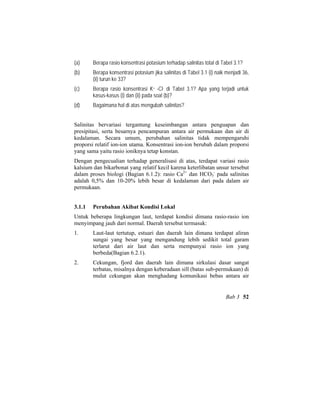 (a) Berapa rasio konsentrasi potasium terhadap salinitas total di Tabel 3.1?
(b) Berapa konsentrasi potasium jika salinitas di Tabel 3.1 (i) naik menjadi 36,
(ii) turun ke 33?
(c) Berapa rasio konsentrasi K+ -Cl- di Tabel 3.1? Apa yang terjadi untuk
kasus-kasus (i) dan (ii) pada soal (b)?
(d) Bagaimana hal di atas mengubah salinitas?
Salinitas bervariasi tergantung keseimbangan antara penguapan dan
presipitasi, serta besarnya pencampuran antara air permukaan dan air di
kedalaman. Secara umum, perubahan salinitas tidak mempengaruhi
proporsi relatif ion-ion utama. Konsentrasi ion-ion berubah dalam proporsi
yang sama yaitu rasio ioniknya tetap konstan.
Dengan pengecualian terhadap generalisasi di atas, terdapat variasi rasio
kalsium dan bikarbonat yang relatif kecil karena keterlibatan unsur tersebut
dalam proses biologi (Bagian 6.1.2): rasio Ca2+
dan HCO3
-
pada salinitas
adalah 0,5% dan 10-20% lebih besar di kedalaman dari pada dalam air
permukaan.
3.1.1 Perubahan Akibat Kondisi Lokal
Untuk beberapa lingkungan laut, terdapat kondisi dimana rasio-rasio ion
menyimpang jauh dari normal. Daerah tersebut termasuk:
1. Laut-laut tertutup, estuari dan daerah lain dimana terdapat aliran
sungai yang besar yang mengandung lebih sedikit total garam
terlarut dari air laut dan serta mempunyai rasio ion yang
berbeda(Bagian 6.2.1).
2. Cekungan, fjord dan daerah lain dimana sirkulasi dasar sangat
terbatas, misalnya dengan keberadaan sill (batas sub-permukaan) di
mulut cekungan akan menghadang komunikasi bebas antara air
Bab 3 52
 