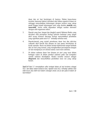 dasar dan air laut beroksigen di luarnya. Dalam kasus-kasus
tersebut, hancuran bakteri (oksidasi) dari bahan organik di dasar air
sehingga menyebabkan kekurangan oksigen terlarut yang cukup
parah hingga terjadi kekurangan total yang disebut anoksik atau
anaerobik. Anion sulfat digunakan sebagai sumber alternatif
oksigen oleh organisme mikro.
3. Daerah yang luas, hangat dan dangkal seperti Bahama Banks yang
dicirikan oleh presipitasi biologi kalsium karbonat yang sangat
aktif secara kimiawi dan/atau biologi menyebabkan perubahan
yang signifikan pada rasio Ca2+
terhadap salinitas total.
4. Daerah-daerah yang terjadi pemekaran dasar laut dan aktivitas
vulkanik aktif bawah laut dimana air laut panas bersirkulasi di
kerak samudra. Rasio ion dalam larutan hidrotermal sangat berbeda
dari air laut yang normal, yang menghasilkan percampuran dengan
air laut mempunyai ciri elemen utama: rasio-rasio salinitas.
5. Di dalam sedimen dasar laut dimana air pori yang turut dalam
berbagai reaksi di dalam partikel sedimen pada saat kompaksi
setelah sedimen diendapkan. Reaksi tersebut muncul sebagai
diagenesis dan menyebabkan perubahan rasio ion yang cukup
berarti.
Soal 3.4 Tabel 3.1 menunjukkan sulfur terdapat dalam air laut terutama sebagai
SO4
2- dan diukur dalam bentuk di atas. Apakah rasio SO4
2- terhadap salinitas total
lebih besar atau lebih kecil dalam cekungan anoxic (no.2) dari pada di dalam air
laut terbuka?
Bab 3 53
 