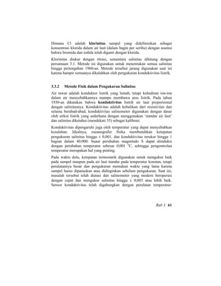Dimana Cl adalah klorinitas sampel yang didefinisikan sebagai
konsentrasi klorida dalam air laut (dalam bagin per seribu) dengan asumsi
bahwa bromida dan iodida telah diganti dengan klorida.
Klorinitas diukur dengan titrasi, sementara salinitas dihitung dengan
persamaan 3.1. Metode ini digunakan untuk menentukan semua salinitas
hingga pertengahan 1960-an. Metode tersebut jarang digunakan saat ini
karena hampir semuanya dikalahkan oleh pengukuran konduktivitas listrik.
3.3.2 Metode Fisik dalam Pengukuran Salinitas
Air tawar adalah konduktor listrik yang lemah, tetapi kehadiran ion-ion
dalam air menyebabkannya mampu membawa arus listrik. Pada tahun
1930-an dikatakan bahwa konduktivitas listrik air laut proporsional
dengan salinitasnya. Konduktivitas adalah kebalikan dari resistivitas dan
selama berabad-abad, konduktivitas salinometer digunakan dengan dasar
oleh sirkut listrik yang sederhana dengan menggunakan ‘standar air laut’
dan salinitas diketahui (mendekati 35) sebagai kalibrasi.
Konduktivitas dipengaruhi juga oleh temperatur yang dapat menyebabkan
kesalahan. Idealnya, oseanografer fisika membutuhkan ketepatan
pengukuran salinitas hingga ± 0,001, dan konduktivitas terukur hingga 1
bagian dalam 40.000. Suaut perubahan magnitudo S dapat diinduksi
dengan perubahan temperatur sebesar 0,001 o
C, sehingga pengontrolan
temperatur merupakan hal yang penting.
Pada waktu dulu, ketepatan termostatik digunakan untuk mengukur baik
pada sampel maupun pada air laut standar pada temperatur konstan, tetapi
peralatannya besar dan pengukuran memakan waktu yang lama karena
sampel harus dipanaskan atau didinginkan sebelum pengukuran. Saat ini,
masalah tersebut telah diatasi dan salinometer yang modern beroperasi
dengan cepat dan mengukur salinitas hingga ± 0,003 atau lebih baik.
Sensor konduktivitas telah digabungkan dengan peralatan temperatur-
Bab 3 61
 