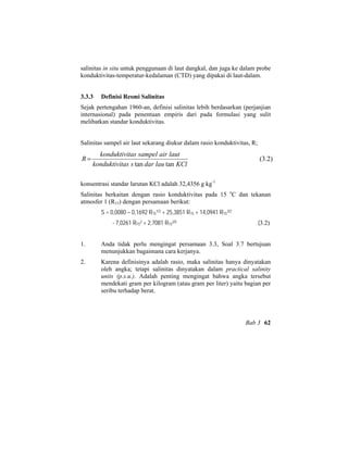 salinitas in situ untuk penggunaan di laut dangkal, dan juga ke dalam probe
konduktivitas-temperatur-kedalaman (CTD) yang dipakai di laut-dalam.
3.3.3 Definisi Resmi Salinitas
Sejak pertengahan 1960-an, definisi salinitas lebih berdasarkan (perjanjian
internasional) pada penentuan empiris dari pada formulasi yang sulit
melibatkan standar konduktivitas.
Salinitas sampel air laut sekarang diukur dalam rasio konduktivitas, R;
)2.3(
tantan KCllaudarstaskonduktivi
lautairsampeltaskonduktivi
R =
konsentrasi standar larutan KCl adalah 32,4356 g kg-1
Salinitas berkaitan dengan rasio konduktivitas pada 15 o
C dan tekanan
atmosfer 1 (R15) dengan persamaan berikut:
S = 0,0080 – 0,1692 R15
1/2 + 25,3851 R15 + 14,0941 R15
3/2
- 7,0261 R15
2 + 2,7081 R15
2/5 (3.2)
1. Anda tidak perlu mengingat persamaan 3.3, Soal 3.7 bertujuan
menunjukkan bagaimana cara kerjanya.
2. Karena definisinya adalah rasio, maka salinitas hanya dinyatakan
oleh angka; tetapi salinitas dinyatakan dalam practical salinity
units (p.s.u.). Adalah penting mengingat bahwa angka tersebut
mendekati gram per kilogram (atau gram per liter) yaitu bagian per
seribu terhadap berat.
Bab 3 62
 