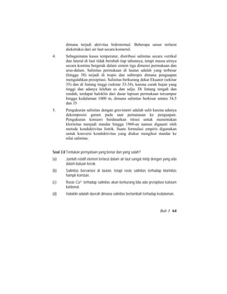 dimana terjadi aktivitas hidrotermal. Beberapa unsur terlarut
diekstraksi dari air laut secara komersil.
4. Sebagaimana kasus temperatur, distribusi salinitas secara vertikal
dan lateral di laut tidak berubah tiap tahunnya, tetapi massa airnya
secara kontinu bergerak dalam sistem tiga dimensi permukaan dan
arus-dalam. Salinitas permukaan di lautan adalah yang terbesar
(hingga 38) terjadi di tropis dan subtropis dimana penguapan
mengalahkan presipitasi. Salinitas berkurang dekat Ekuator (sekitar
35) dan di lintang tinggi (sekitar 33-34), karena curah hujan yang
tinggi dan adanya lelehan es dan salju. Di lintang tengah dan
rendah, terdapat haloklin dari dasar lapisan permukaan tercampur
hingga kedalaman 1000 m, dimana salinitas berkisar antara 34,5
dan 35
5. Pengukuran salinitas dengan gravimetri adalah sulit karena adanya
dekomposisi garam pada saat pemanasan ke penguapan.
Pengukuran kimiawi berdasarkan titrasi untuk menentukan
klorinitas menjadi standar hingga 1960-an namun digaanti oleh
metode konduktivitas listrik. Suatu formulasi empiris digunakan
untuk konversi konduktivitas yang diukur mengikut standar ke
nilai salinitas.
Soal 3.8 Tentukan pernyataan yang benar dan yang salah?
(a) Jumlah relatif elemen terlarut dalam air laut sangat mirip dengan yang ada
dalam batuan kerak.
(b) Salinitas bervariasi di lautan, tetapi rasio salinitas terhadap klorinitas
hampir konstan.
(c) Rasio Ca2+ terhadap salinitas akan berkurang bila ada presipitasi kalsium
karbonat.
(d) Haloklin adalah daerah dimana salinitas bertambah terhadap kedalaman.
Bab 3 64
 