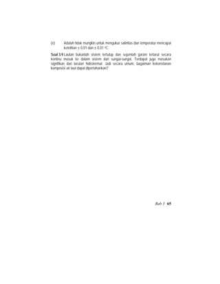(e) Adalah tidak mungkin untuk mengukur salinitas dan temperatur mencapai
ketelitian ± 0,01 dan ± 0,01 oC.
Soal 3.9 Lautan bukanlah sistem tertutup dan sejumlah garam terlarut secara
kontinu masuk ke dalam sistem dari sungai-sungai. Terdapat juga masukan
signifikan dari larutan hidrotermal. Jadi secara umum, bagaiman kekonstanan
komposisi air laut dapat dipertahankan?
Bab 3 65
 