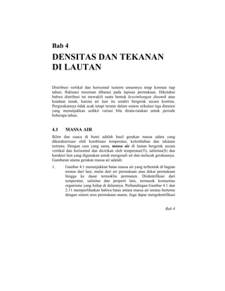 Bab 4
DENSITAS DAN TEKANAN
DI LAUTAN
Distribusi vertikal dan horisontal isoterm umumnya tetap konstan tiap
tahun; fluktuasi musiman dibatasi pada lapisan permukaan. Diketahui
bahwa distribusi ini mewakili suatu bentuk keseimbangan dinamik atau
keadaan tunak, karena air laut itu sendiri bergerak secara kontinu.
Pergerakannya tidak acak tetapi teratur dalam sistem sirkulasi tiga dimensi
yang menunjukkan sedikit variasi bila dirata-ratakan untuk periode
beberapa tahun.
4.1 MASSA AIR
Iklim dan cuaca di bumi adalah hasil gerakan massa udara yang
dikarakterisasi oleh kombinasi temperatur, kelembaban dan tekanan
tertentu. Dengan cara yang sama, massa air di lautan bergerak secara
vertikal dan horisontal dan dicirikan oleh temperatur(T), salinitas(S) dan
karakter lain yang digunakan untuk mengenali air dan melacak gerakannya.
Gambaran utama gerakan massa air adalah:
1. Gambar 4.1 menunjukkan batas massa air yang terbentuk di bagian
teratas dari laut, mulai dari air permukaan atau dekat permukaan
hingga ke dasar termoklin permanen. Diidentifikasi dari
temperatur, salinitas dan properti lain, termasuk komunitas
organisme yang hidup di dalamnya. Perbandingan Gambar 4.1 dan
2.11 memperlihatkan bahwa batas antara massa air teratas bertemu
dengan sistem arus permukaan utama. Juga dapat mengidentifikasi
Bab 4
 