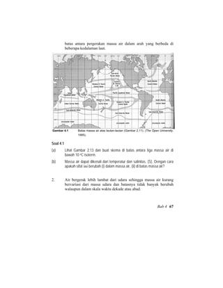 batas antara pergerakan massa air dalam arah yang berbeda di
beberapa kedalaman laut.
Gambar 4.1 Batas massa air atas lautan-lautan (Gambar 2.11). (The Open University,
1995).
Soal 4.1
(a) Lihat Gambar 2.13 dan buat skema di batas antara tiga massa air di
bawah 10 oC isoterm.
(b) Massa air dapat dikenali dari temperatur dan salinitas, (S). Dengan cara
apakah sifat ini berubah (i) dalam massa air, (ii) di batas massa air?
2. Air bergerak lebih lambat dari udara sehingga massa air kurang
bervariasi dari massa udara dan batasnya tidak banyak berubah
walaupun dalam skala waktu dekade atau abad.
Bab 4 67
 