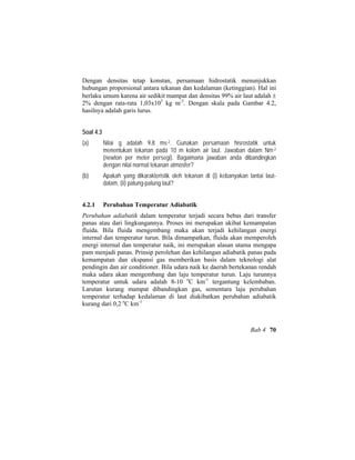 Dengan densitas tetap konstan, persamaan hidrostatik menunjukkan
hubungan proporsional antara tekanan dan kedalaman (ketinggian). Hal ini
berlaku umum karena air sedikit mampat dan densitas 99% air laut adalah ±
2% dengan rata-rata 1,03x103
kg m-3
. Dengan skala pada Gambar 4.2,
hasilnya adalah garis lurus.
Soal 4.3
(a) Nilai g adalah 9,8 ms-2. Gunakan persamaan hisrostatik untuk
menentukan tekanan pada 10 m kolom air laut. Jawaban dalam Nm-2
(newton per meter persegi). Bagaimana jawaban anda dibandingkan
dengan nilai normal tekanan atmosfer?
(b) Apakah yang dikarakteristik oleh tekanan di (i) kebanyakan lantai laut-
dalam, (ii) palung-palung laut?
4.2.1 Perubahan Temperatur Adiabatik
Perubahan adiabatik dalam temperatur terjadi secara bebas dari transfer
panas atau dari lingkungannya. Proses ini merupakan akibat kemampatan
fluida. Bila fluida mengembang maka akan terjadi kehilangan energi
internal dan temperatur turun. Bila dimampatkan, fluida akan memperoleh
energi internal dan temperatur naik, ini merupakan alasan utama mengapa
pam menjadi panas. Prinsip perolehan dan kehilangan adiabatik panas pada
kemampatan dan ekspansi gas memberikan basis dalam teknologi alat
pendingin dan air conditioner. Bila udara naik ke daerah bertekanan rendah
maka udara akan mengembang dan laju temperatur turun. Laju turunnya
temperatur untuk udara adalah 8-10 o
C km-1
tergantung kelembaban.
Larutan kurang mampat dibandingkan gas, sementara laju perubahan
temperatur terhadap kedalaman di laut diakibatkan perubahan adiabatik
kurang dari 0,2 o
C km-1
Bab 4 70
 