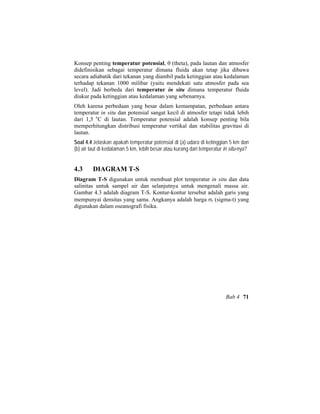 Konsep penting temperatur potensial, θ (theta), pada lautan dan atmosfer
didefinisikan sebagai temperatur dimana fluida akan tetap jika dibawa
secara adiabatik dari tekanan yang diambil pada ketinggian atau kedalaman
terhadap tekanan 1000 milibar (yaitu mendekati satu atmosfer pada sea
level). Jadi berbeda dari temperatur in situ dimana temperatur fluida
diukur pada ketinggian atau kedalaman yang sebenarnya.
Oleh karena perbedaan yang besar dalam kemampatan, perbedaan antara
temperatur in situ dan potensial sangat kecil di atmosfer tetapi tidak lebih
dari 1,5 o
C di lautan. Temperatur potensial adalah konsep penting bila
memperhitungkan distribusi temperatur vertikal dan stabilitas gravitasi di
lautan.
Soal 4.4 Jelaskan apakah temperatur potensial di (a) udara di ketinggian 5 km dan
(b) air laut di kedalaman 5 km, lebih besar atau kurang dari temperatur in situ-nya?
4.3 DIAGRAM T-S
Diagram T-S digunakan untuk membuat plot temperatur in situ dan data
salinitas untuk sampel air dan selanjutnya untuk mengenali massa air.
Gambar 4.3 adalah diagram T-S. Kontur-kontur tersebut adalah garis yang
mempunyai densitas yang sama. Angkanya adalah harga σt (sigma-t) yang
digunakan dalam oseanografi fisika.
Bab 4 71
 