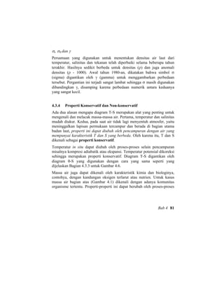 σt, σθ dan γ
Persamaan yang digunakan untuk menentukan densitas air laut dari
temperatur, salinitas dan tekanan telah diperbaiki selama beberapa tahun
terakhir. Hasilnya sedikit berbeda untuk densitas (ρ) dan juga anomali
densitas (ρ - 1000). Awal tahun 1980-an, dikatakan bahwa simbol σ
(sigma) digantikan oleh γ (gamma) untuk menggambarkan perbedaan
tersebut. Pergantian ini terjadi sangat lambat sehingga σ masih digunakan
dibandingkan γ, disamping karena perbedaan numerik antara keduanya
yang sangat kecil.
4.3.4 Properti Konservatif dan Non-konservatif
Ada dua alasan mengapa diagram T-S merupakan alat yang penting untuk
mengenali dan melacak massa-massa air. Pertama, temperatur dan salinitas
mudah diukur. Kedua, pada saat air tidak lagi menyentuh atmosfer, yaitu
meninggalkan lapisan permukaan tercampur dan berada di bagian utama
badan laut, properti ini dapat diubah oleh pencampuran dengan air yang
mempunyai karakteristik T dan S yang berbeda. Oleh karena itu, T dan S
dikenali sebagai properti konservatif.
Temperatur in situ dapat diubah oleh proses-proses selain pencampuran
misalnya kompresi adiabatik atau ekspansi. Temperatur potensial dikoreksi
sehingga merupakan properti konservatif. Diagram T-S digantikan oleh
diagram θ-S yang digunakan dengan cara yang sama seperti yang
dijelaskan Bagian 4.3.3 untuk Gambar 4.6.
Massa air juga dapat dikenali oleh karakteristik kimia dan biologinya,
contohya, dengan kandungan oksigen terlarut atau nutrien. Untuk kasus
massa air bagian atas (Gambar 4.1) dikenali dengan adanya komunitas
organisme tertentu. Properti-properti ini dapat berubah oleh proses-proses
Bab 4 81
 