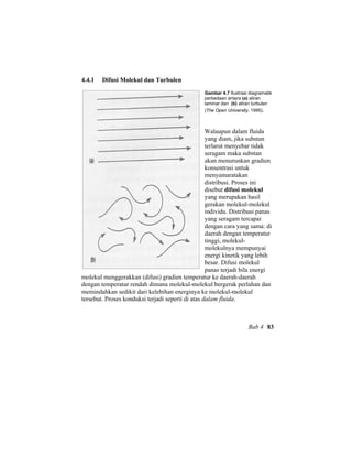 4.4.1 Difusi Molekul dan Turbulen
Gambar 4.7 Ilustrasi diagramatik
perbedaan antara (a) aliran
laminar dan (b) aliran turbulen
(The Open University, 1995).
Walaupun dalam fluida
yang diam, jika substan
terlarut menyebar tidak
seragam maka substan
akan menurunkan gradien
konsentrasi untuk
menyamaratakan
distribusi. Proses ini
disebut difusi molekul
yang merupakan hasil
gerakan molekul-molekul
individu. Distribusi panas
yang seragam tercapai
dengan cara yang sama: di
daerah dengan temperatur
tinggi, molekul-
molekulnya mempunyai
energi kinetik yang lebih
besar. Difusi molekul
panas terjadi bila energi
molekul menggerakkan (difusi) gradien temperatur ke daerah-daerah
dengan temperatur rendah dimana molekul-molekul bergerak perlahan dan
memindahkan sedikit dari kelebihan energinya ke molekul-molekul
tersebut. Proses konduksi terjadi seperti di atas dalam fluida.
Bab 4 83
 