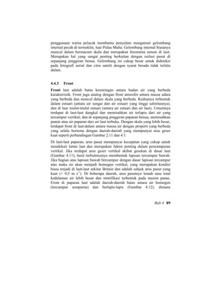 penggunaan warna pelacak membantu penyelam mengamati gelombang
internal pecah di termoklin, luar Pulau Malta. Gelombang internal biasanya
muncul dalam bermacam skala dan merupakan fenomena umum di laut.
Merupakan hal yang sangat penting berkaitan dengan osilasi pasut di
sepanjang pinggiran benua. Gelombang ini cukup besar untuk dideteksi
pada fotografi aerial dan citra satelit dengan syarat berada tidak terlalu
dalam.
4.4.3 Front
Front laut adalah batas kemiringan antara badan air yang berbeda
karakteristik. Front juga analog dengan front atmosfer antara massa udara
yang berbeda dan muncul dalam skala yang berbeda. Keduanya terbentuk
dalam estuari (antara air sungai dan air estuari yang tinggi salinitasnya),
dan di luar mulut-mulut estuari (antara air estuari dan air laut). Umumnya
terdapat di laut-laut dangkal dan memisahkan air terlapis dari air yang
tercampur vertikal; dan di sepanjang pinggiran paparan benua, memisahkan
pantai atau air paparan dari air laut terbuka. Dengan skala yang lebih besar,
terdapat front di laut-dalam antara massa air dengan properti yang berbeda
yang selalu bertemu dengan daerah-daerah yang mempunyai arus geser
kuat seperti perbandingan Gambar 2.11 dan 4.1.
Di laut-laut paparan, arus pasut mempunyai kecepatan yang cukup untuk
mendekati lantai laut dan merupakan faktor penting dalam pencampuran
vertikal. Jika terdapat arus geser vertikal akibat gesekan di dasar laut
(Gambar 4.11), hasil turbulensinya membentuk lapisan tercampur bawah.
Jika bagian atas lapisan bawah bercampur dengan dasar lapisan tercampur
atas maka air akan menjadi homogen vertikal, yang merupakan kondisi
biasa terjadi di laut-laut sekitar Britain dan adalah subjek arus pasut yang
kuat (> 0,5 m s-1
). Di beberapa daerah, arus pasutnya lemah atau total
kedalaman air lebih besar dan stratifikasi terbentuk pada musim panas.
Front di paparan laut adalah daerah-daerah batas antara air homogen
(tercampur sempurna) dan berlapis-lapis (Gambar 4.12), dimana
Bab 4 89
 