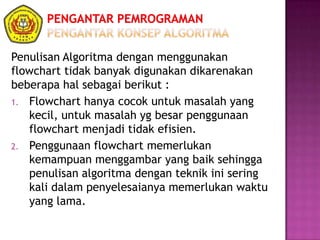 Penulisan Algoritma dengan menggunakan
flowchart tidak banyak digunakan dikarenakan
beberapa hal sebagai berikut :
1. Flowchart hanya cocok untuk masalah yang
kecil, untuk masalah yg besar penggunaan
flowchart menjadi tidak efisien.
2. Penggunaan flowchart memerlukan
kemampuan menggambar yang baik sehingga
penulisan algoritma dengan teknik ini sering
kali dalam penyelesaianya memerlukan waktu
yang lama.
 
