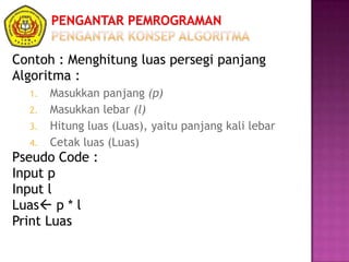 Contoh : Menghitung luas persegi panjang
Algoritma :
1. Masukkan panjang (p)
2. Masukkan lebar (l)
3. Hitung luas (Luas), yaitu panjang kali lebar
4. Cetak luas (Luas)
Pseudo Code :
Input p
Input l
Luas p * l
Print Luas
 