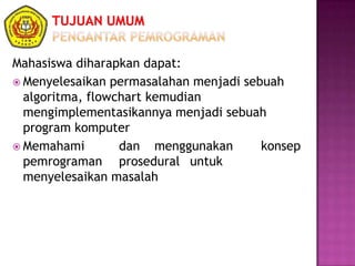 Mahasiswa diharapkan dapat:
 Menyelesaikan permasalahan menjadi sebuah
algoritma, flowchart kemudian
mengimplementasikannya menjadi sebuah
program komputer
 Memahami dan menggunakan konsep
pemrograman prosedural untuk
menyelesaikan masalah
 