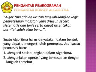 “Algoritma adalah urutan langkah-langkah logis
penyelesaian masalah yang disusun secara
sistematis dan logis serta dapat ditentukan
bernilai salah atau benar”.
Suatu Algoritma harus dinyatakan dalam bentuk
yang dapat dimengerti oleh pemroses. Jadi suatu
pemroses harus :
1. Mengerti setiap langkah dalam Algoritma.
2. Mengerjakan operasi yang bersesuaian dengan
langkah tersebut.
 