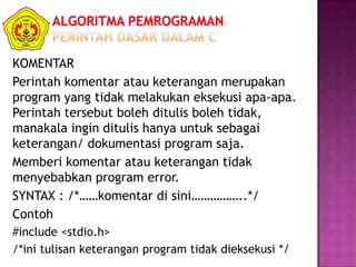 KOMENTAR
Perintah komentar atau keterangan merupakan
program yang tidak melakukan eksekusi apa-apa.
Perintah tersebut boleh ditulis boleh tidak,
manakala ingin ditulis hanya untuk sebagai
keterangan/ dokumentasi program saja.
Memberi komentar atau keterangan tidak
menyebabkan program error.
SYNTAX : /*……komentar di sini……………..*/
Contoh
#include <stdio.h>
/*ini tulisan keterangan program tidak dieksekusi */