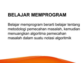 BELAJAR MEMPROGRAM
Belajar memprogram berarti belajar tentang
metodologi pemecahan masalah, kemudian
menuangkan algoritma pemecahan
masalah dalam suatu notasi algoritmik
 