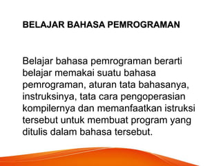 BELAJAR BAHASA PEMROGRAMAN
Belajar bahasa pemrograman berarti
belajar memakai suatu bahasa
pemrograman, aturan tata bahasanya,
instruksinya, tata cara pengoperasian
kompilernya dan memanfaatkan istruksi
tersebut untuk membuat program yang
ditulis dalam bahasa tersebut.
 