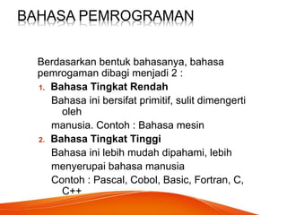 BAHASA PEMROGRAMAN
Berdasarkan bentuk bahasanya, bahasa
pemrogaman dibagi menjadi 2 :
1. Bahasa Tingkat Rendah
Bahasa ini bersifat primitif, sulit dimengerti
oleh
manusia. Contoh : Bahasa mesin
2. Bahasa Tingkat Tinggi
Bahasa ini lebih mudah dipahami, lebih
menyerupai bahasa manusia
Contoh : Pascal, Cobol, Basic, Fortran, C,
C++
 