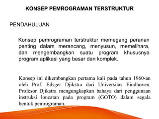 KONSEP PEMROGRAMAN TERSTRUKTUR
PENDAHULUAN
Konsep pemrograman terstruktur memegang peranan
penting dalam merancang, menyusun, memelihara,
dan mengembangkan suatu program khususnya
program aplikasi yang besar dan komplek.
Konsep ini dikembangkan pertama kali pada tahun 1960-an
oleh Prof. Edsger Djikstra dari Universitas Eindhoven.
Profesor Djikstra mengungkapkan bahaya dari penggunaan
instruksi loncatan pada program (GOTO) dalam segala
bentuk pemrograman.
 