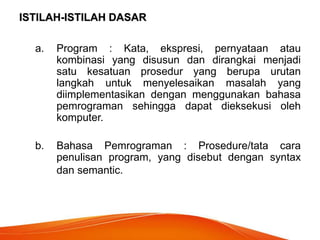 ISTILAH-ISTILAH DASAR
a. Program : Kata, ekspresi, pernyataan atau
kombinasi yang disusun dan dirangkai menjadi
satu kesatuan prosedur yang berupa urutan
langkah untuk menyelesaikan masalah yang
diimplementasikan dengan menggunakan bahasa
pemrograman sehingga dapat dieksekusi oleh
komputer.
b. Bahasa Pemrograman : Prosedure/tata cara
penulisan program, yang disebut dengan syntax
dan semantic.
 