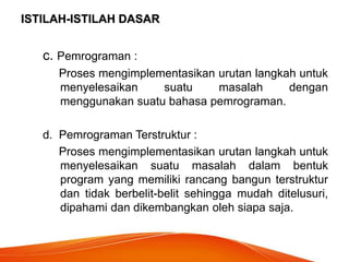 ISTILAH-ISTILAH DASAR
c. Pemrograman :
Proses mengimplementasikan urutan langkah untuk
menyelesaikan suatu masalah dengan
menggunakan suatu bahasa pemrograman.
d. Pemrograman Terstruktur :
Proses mengimplementasikan urutan langkah untuk
menyelesaikan suatu masalah dalam bentuk
program yang memiliki rancang bangun terstruktur
dan tidak berbelit-belit sehingga mudah ditelusuri,
dipahami dan dikembangkan oleh siapa saja.
 