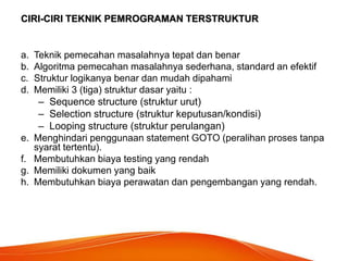 CIRI-CIRI TEKNIK PEMROGRAMAN TERSTRUKTUR
a. Teknik pemecahan masalahnya tepat dan benar
b. Algoritma pemecahan masalahnya sederhana, standard an efektif
c. Struktur logikanya benar dan mudah dipahami
d. Memiliki 3 (tiga) struktur dasar yaitu :
– Sequence structure (struktur urut)
– Selection structure (struktur keputusan/kondisi)
– Looping structure (struktur perulangan)
e. Menghindari penggunaan statement GOTO (peralihan proses tanpa
syarat tertentu).
f. Membutuhkan biaya testing yang rendah
g. Memiliki dokumen yang baik
h. Membutuhkan biaya perawatan dan pengembangan yang rendah.
 